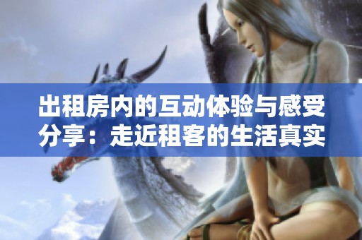 出租房?jī)?nèi)的互動(dòng)體驗(yàn)與感受分享：走近租客的生活真實(shí)圖景