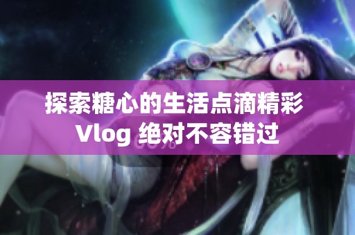 探索糖心的生活點(diǎn)滴精彩 Vlog 絕對(duì)不容錯(cuò)過(guò)