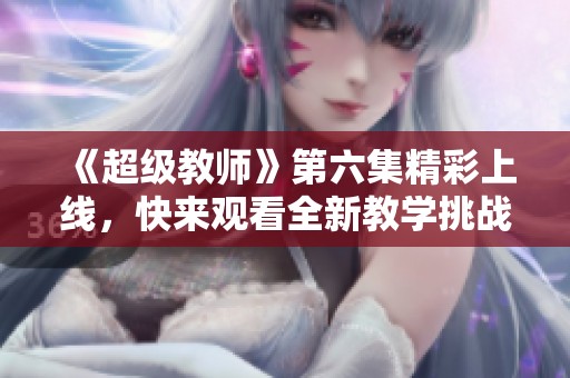 《超級(jí)教師》第六集精彩上線，快來(lái)觀看全新教學(xué)挑戰(zhàn)！