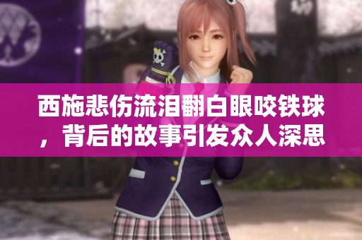 西施悲傷流淚翻白眼咬鐵球，背后的故事引發(fā)眾人深思