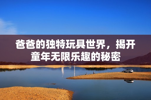 爸爸的獨(dú)特玩具世界，揭開童年無限樂趣的秘密