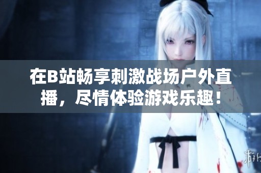 在B站暢享刺激戰(zhàn)場(chǎng)戶外直播，盡情體驗(yàn)游戲樂(lè)趣！