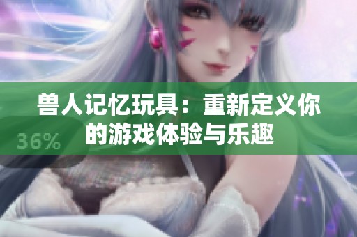 獸人記憶玩具：重新定義你的游戲體驗與樂趣