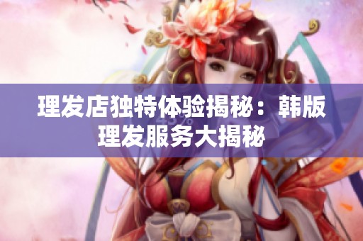 理發(fā)店獨特體驗揭秘：韓版理發(fā)服務(wù)大揭秘