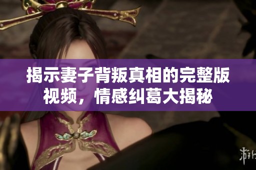 揭示妻子背叛真相的完整版視頻，情感糾葛大揭秘