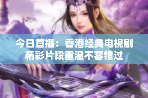 今日首播：香港經典電視劇精彩片段重溫不容錯過