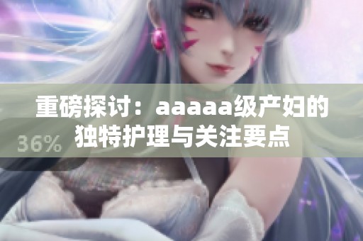 重磅探討：aaaaa級產(chǎn)婦的獨(dú)特護(hù)理與關(guān)注要點(diǎn)