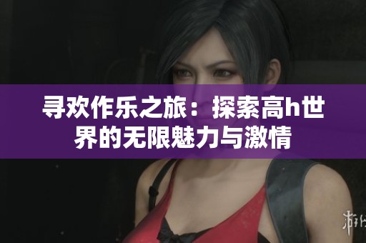 尋歡作樂(lè)之旅：探索高h(yuǎn)世界的無(wú)限魅力與激情