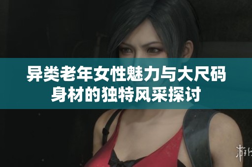 異類老年女性魅力與大尺碼身材的獨特風(fēng)采探討