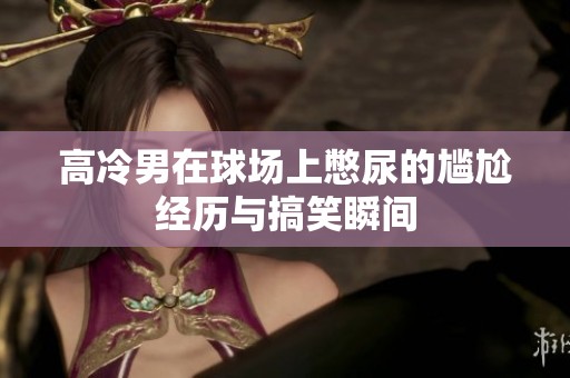 高冷男在球場(chǎng)上憋尿的尷尬經(jīng)歷與搞笑瞬間