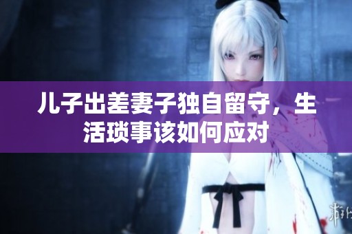 兒子出差妻子獨自留守，生活瑣事該如何應(yīng)對