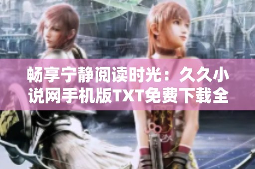 暢享寧?kù)o閱讀時(shí)光：久久小說網(wǎng)手機(jī)版TXT免費(fèi)下載全攻略