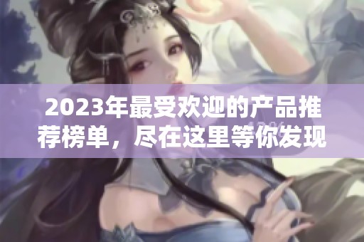 2023年最受歡迎的產(chǎn)品推薦榜單，盡在這里等你發(fā)現(xiàn)