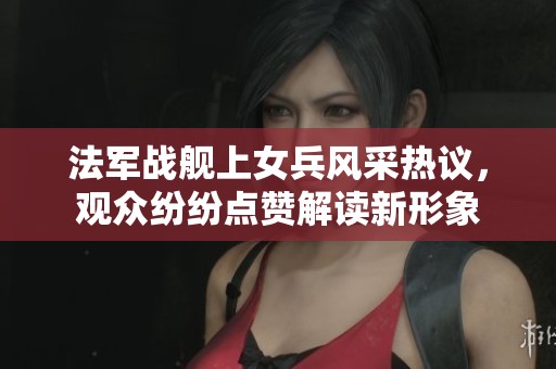 法軍戰(zhàn)艦上女兵風采熱議，觀眾紛紛點贊解讀新形象