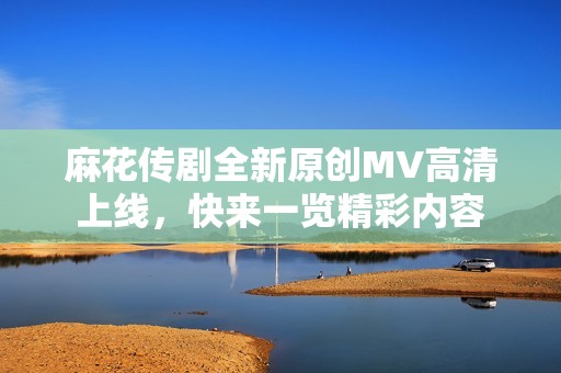麻花傳劇全新原創(chuàng)MV高清上線，快來一覽精彩內(nèi)容