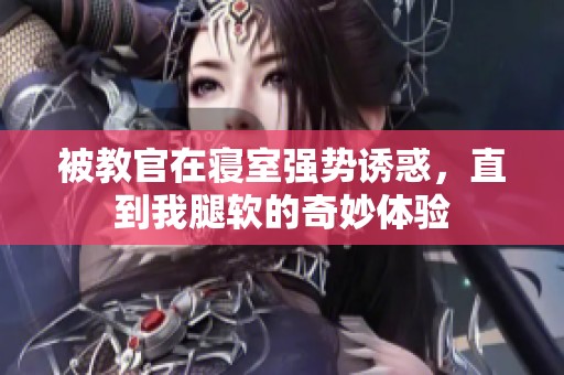 被教官在寢室強(qiáng)勢(shì)誘惑，直到我腿軟的奇妙體驗(yàn)