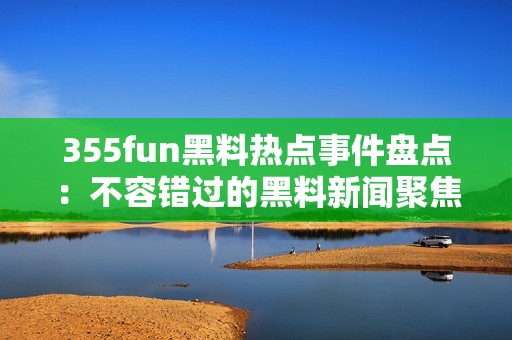 355fun黑料熱點事件盤點：不容錯過的黑料新聞聚焦