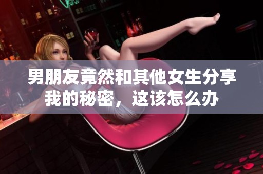 男朋友竟然和其他女生分享我的秘密，這該怎么辦
