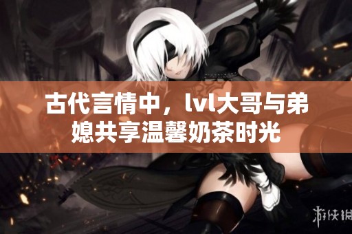 古代言情中，lvl大哥與弟媳共享溫馨奶茶時光