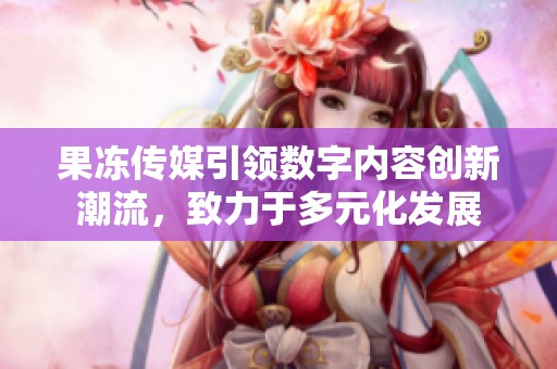 果凍傳媒引領(lǐng)數(shù)字內(nèi)容創(chuàng)新潮流，致力于多元化發(fā)展
