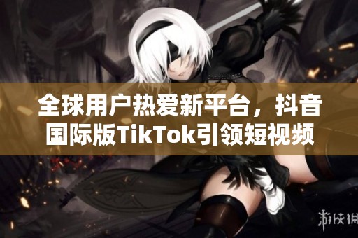 全球用戶熱愛新平臺，抖音國際版TikTok引領短視頻潮流