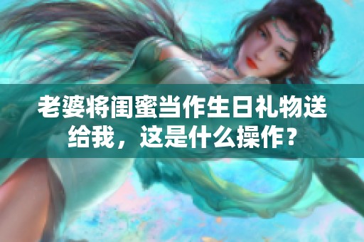 老婆將閨蜜當作生日禮物送給我，這是什么操作？