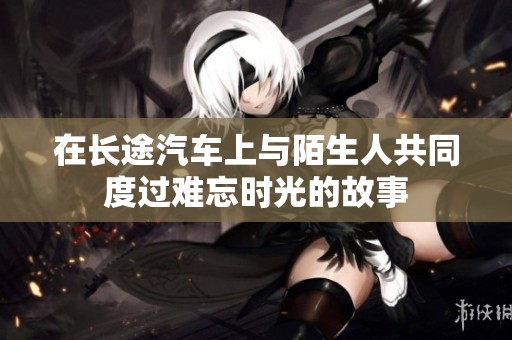 在長(zhǎng)途汽車上與陌生人共同度過(guò)難忘時(shí)光的故事