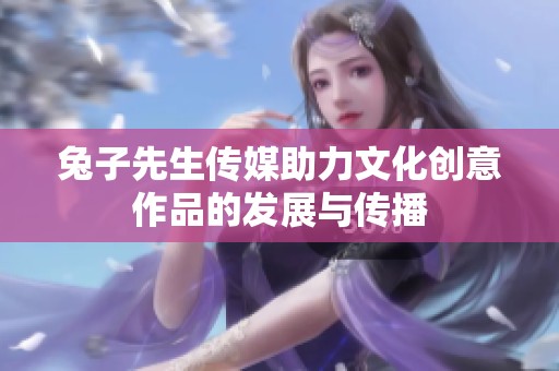 兔子先生傳媒助力文化創(chuàng)意作品的發(fā)展與傳播