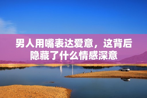 男人用嘴表達愛意，這背后隱藏了什么情感深意