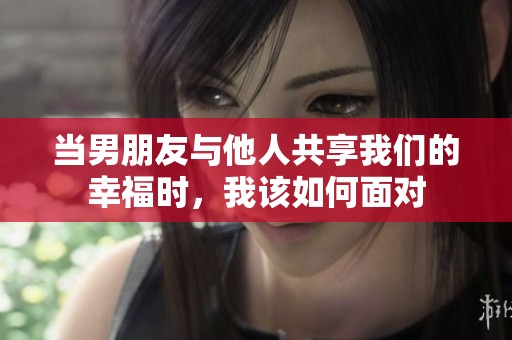 當(dāng)男朋友與他人共享我們的幸福時，我該如何面對