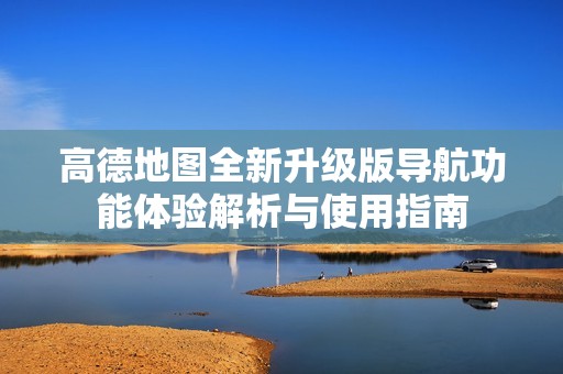 高德地圖全新升級版導(dǎo)航功能體驗解析與使用指南