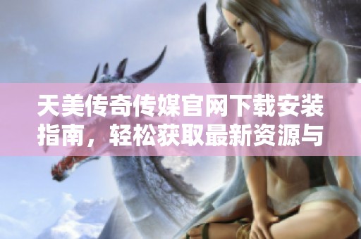 天美傳奇?zhèn)髅焦倬W(wǎng)下載安裝指南，輕松獲取最新資源與服務(wù)
