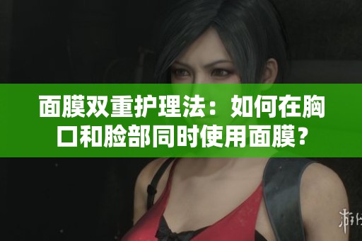 面膜雙重護(hù)理法：如何在胸口和臉部同時(shí)使用面膜？