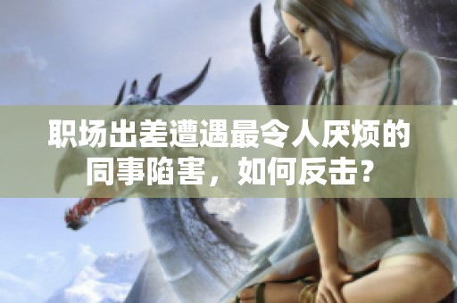 職場出差遭遇最令人厭煩的同事陷害，如何反擊？