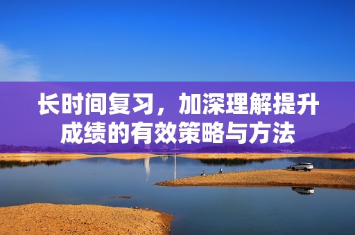 長(zhǎng)時(shí)間復(fù)習(xí)，加深理解提升成績(jī)的有效策略與方法