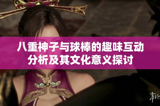 八重神子與球棒的趣味互動(dòng)分析及其文化意義探討