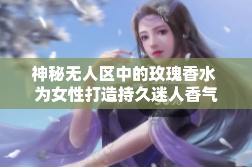 神秘?zé)o人區(qū)中的玫瑰香水 為女性打造持久迷人香氣
