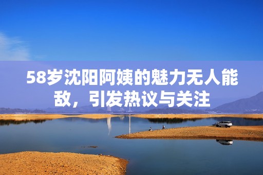 58歲沈陽(yáng)阿姨的魅力無(wú)人能敵，引發(fā)熱議與關(guān)注
