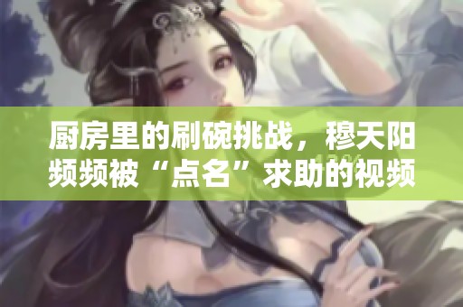 廚房里的刷碗挑戰(zhàn)，穆天陽頻頻被“點(diǎn)名”求助的視頻趣事