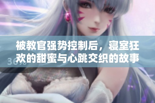 被教官強勢控制后，寢室狂歡的甜蜜與心跳交織的故事