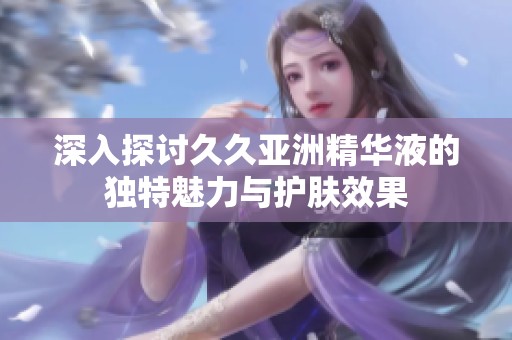 深入探討久久亞洲精華液的獨特魅力與護膚效果