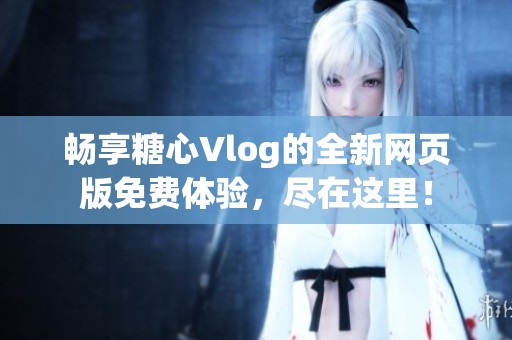 暢享糖心Vlog的全新網(wǎng)頁(yè)版免費(fèi)體驗(yàn)，盡在這里！