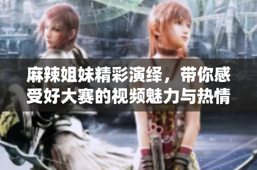 麻辣姐妹精彩演繹，帶你感受好大賽的視頻魅力與熱情