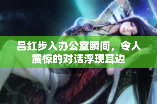 呂紅步入辦公室瞬間，令人震驚的對話浮現(xiàn)耳邊
