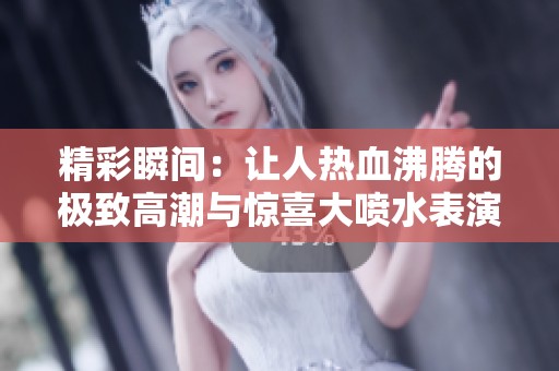 精彩瞬間：讓人熱血沸騰的極致高潮與驚喜大噴水表演