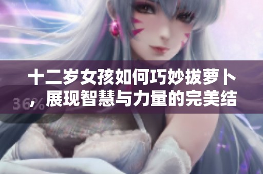 十二歲女孩如何巧妙拔蘿卜，展現(xiàn)智慧與力量的完美結(jié)合
