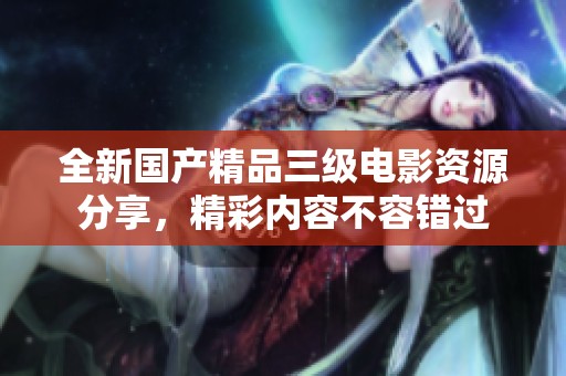 全新國產(chǎn)精品三級(jí)電影資源分享，精彩內(nèi)容不容錯(cuò)過