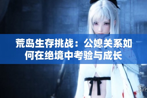 荒島生存挑戰(zhàn)：公媳關系如何在絕境中考驗與成長