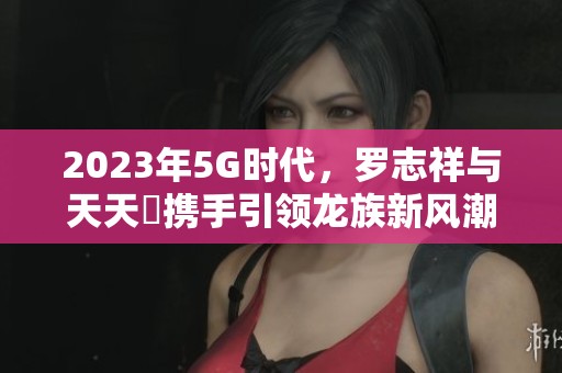 2023年5G時(shí)代，羅志祥與天天奭攜手引領(lǐng)龍族新風(fēng)潮