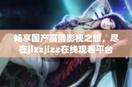 暢享國產(chǎn)高清影視之旅，盡在jizzjizz在線觀看平臺(tái)